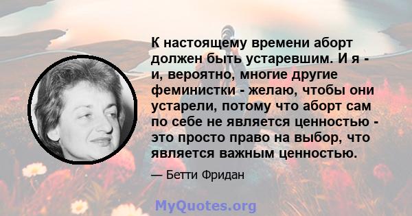 К настоящему времени аборт должен быть устаревшим. И я - и, вероятно, многие другие феминистки - желаю, чтобы они устарели, потому что аборт сам по себе не является ценностью - это просто право на выбор, что является