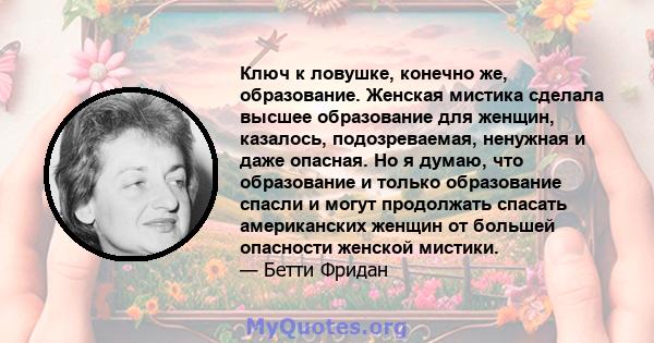 Ключ к ловушке, конечно же, образование. Женская мистика сделала высшее образование для женщин, казалось, подозреваемая, ненужная и даже опасная. Но я думаю, что образование и только образование спасли и могут