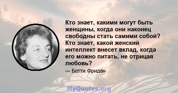 Кто знает, какими могут быть женщины, когда они наконец свободны стать самими собой? Кто знает, какой женский интеллект внесет вклад, когда его можно питать, не отрицая любовь?