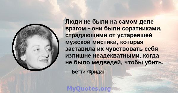 Люди не были на самом деле врагом - они были соратниками, страдающими от устаревшей мужской мистики, которая заставила их чувствовать себя излишне неадекватными, когда не было медведей, чтобы убить.