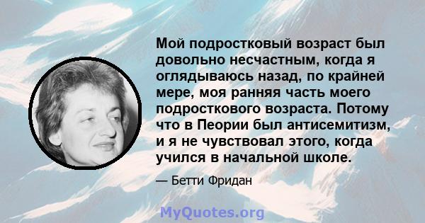 Мой подростковый возраст был довольно несчастным, когда я оглядываюсь назад, по крайней мере, моя ранняя часть моего подросткового возраста. Потому что в Пеории был антисемитизм, и я не чувствовал этого, когда учился в