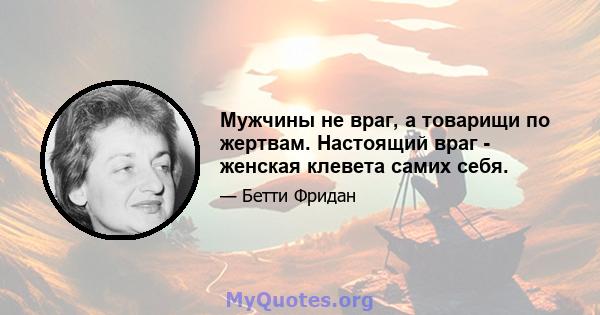 Мужчины не враг, а товарищи по жертвам. Настоящий враг - женская клевета самих себя.