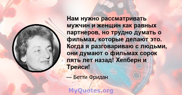 Нам нужно рассматривать мужчин и женщин как равных партнеров, но трудно думать о фильмах, которые делают это. Когда я разговариваю с людьми, они думают о фильмах сорок пять лет назад! Хепберн и Трейси!