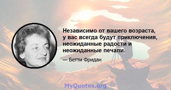 Независимо от вашего возраста, у вас всегда будут приключения, неожиданные радости и неожиданные печали.