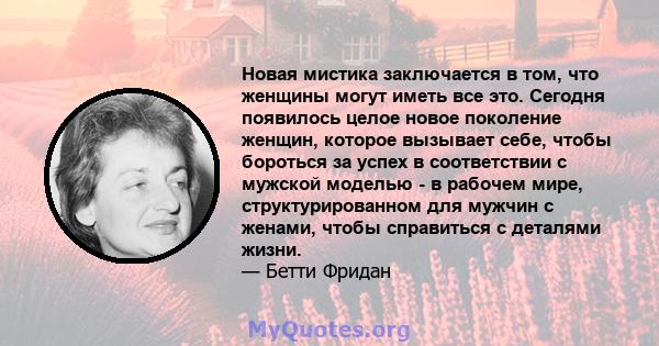 Новая мистика заключается в том, что женщины могут иметь все это. Сегодня появилось целое новое поколение женщин, которое вызывает себе, чтобы бороться за успех в соответствии с мужской моделью - в рабочем мире,