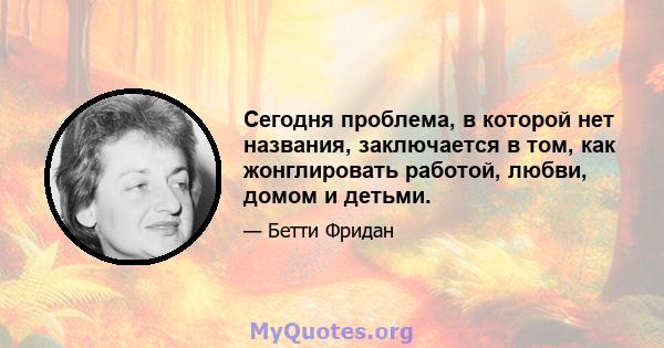 Сегодня проблема, в которой нет названия, заключается в том, как жонглировать работой, любви, домом и детьми.