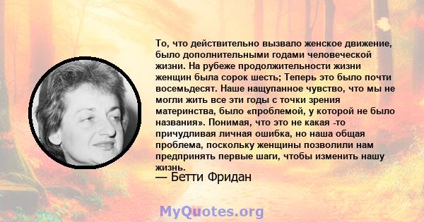 То, что действительно вызвало женское движение, было дополнительными годами человеческой жизни. На рубеже продолжительности жизни женщин была сорок шесть; Теперь это было почти восемьдесят. Наше нащупанное чувство, что