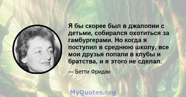 Я бы скорее был в джалопии с детьми, собирался охотиться за гамбургерами. Но когда я поступил в среднюю школу, все мои друзья попали в клубы и братства, и я этого не сделал.