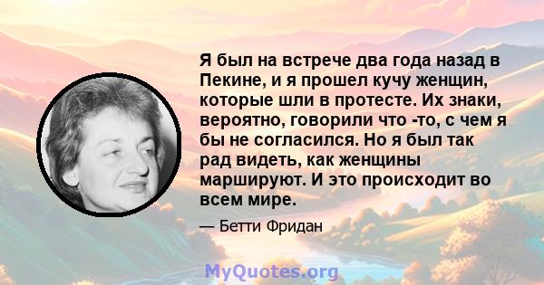 Я был на встрече два года назад в Пекине, и я прошел кучу женщин, которые шли в протесте. Их знаки, вероятно, говорили что -то, с чем я бы не согласился. Но я был так рад видеть, как женщины маршируют. И это происходит