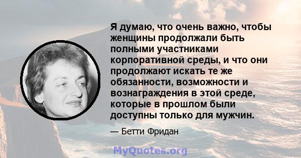 Я думаю, что очень важно, чтобы женщины продолжали быть полными участниками корпоративной среды, и что они продолжают искать те же обязанности, возможности и вознаграждения в этой среде, которые в прошлом были доступны