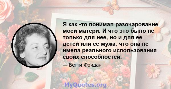 Я как -то понимал разочарование моей матери. И что это было не только для нее, но и для ее детей или ее мужа, что она не имела реального использования своих способностей.