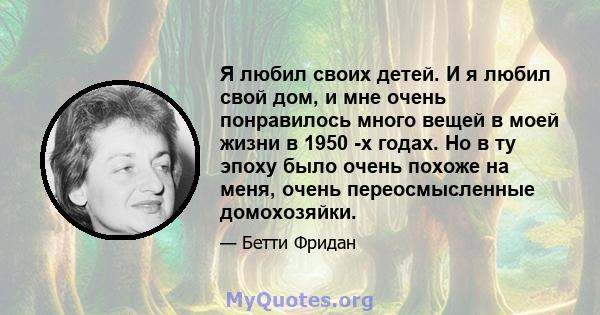 Я любил своих детей. И я любил свой дом, и мне очень понравилось много вещей в моей жизни в 1950 -х годах. Но в ту эпоху было очень похоже на меня, очень переосмысленные домохозяйки.