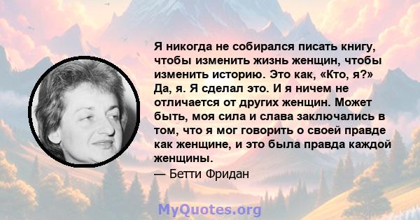 Я никогда не собирался писать книгу, чтобы изменить жизнь женщин, чтобы изменить историю. Это как, «Кто, я?» Да, я. Я сделал это. И я ничем не отличается от других женщин. Может быть, моя сила и слава заключались в том, 