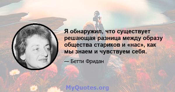 Я обнаружил, что существует решающая разница между образу общества стариков и «нас», как мы знаем и чувствуем себя.