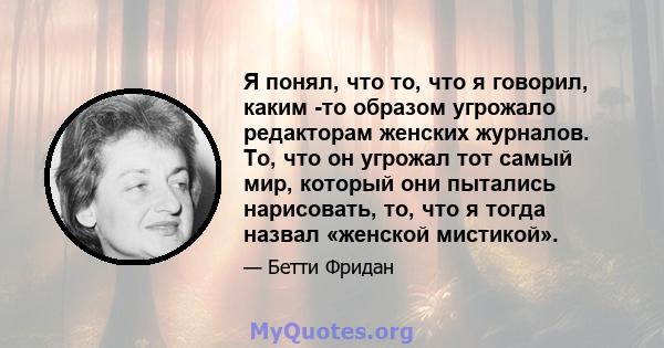 Я понял, что то, что я говорил, каким -то образом угрожало редакторам женских журналов. То, что он угрожал тот самый мир, который они пытались нарисовать, то, что я тогда назвал «женской мистикой».