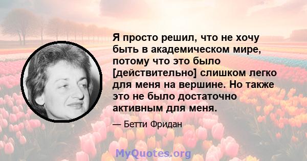 Я просто решил, что не хочу быть в академическом мире, потому что это было [действительно] слишком легко для меня на вершине. Но также это не было достаточно активным для меня.