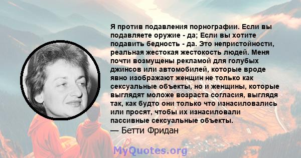 Я против подавления порнографии. Если вы подавляете оружие - да; Если вы хотите подавить бедность - да. Это непристойности, реальная жестокая жестокость людей. Меня почти возмущены рекламой для голубых джинсов или