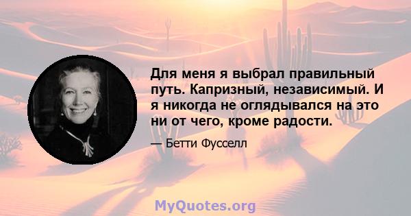 Для меня я выбрал правильный путь. Капризный, независимый. И я никогда не оглядывался на это ни от чего, кроме радости.