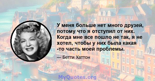 У меня больше нет много друзей, потому что я отступил от них. Когда мне все пошло не так, я не хотел, чтобы у них была какая -то часть моей проблемы.