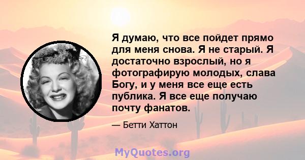 Я думаю, что все пойдет прямо для меня снова. Я не старый. Я достаточно взрослый, но я фотографирую молодых, слава Богу, и у меня все еще есть публика. Я все еще получаю почту фанатов.