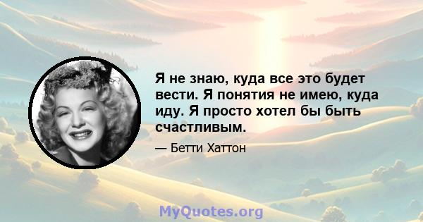 Я не знаю, куда все это будет вести. Я понятия не имею, куда иду. Я просто хотел бы быть счастливым.