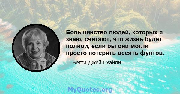 Большинство людей, которых я знаю, считают, что жизнь будет полной, если бы они могли просто потерять десять фунтов.