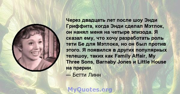 Через двадцать лет после шоу Энди Гриффита, когда Энди сделал Мэтлок, он нанял меня на четыре эпизода. Я сказал ему, что хочу разработать роль тети Бе для Мэтлока, но он был против этого. Я появился в других популярных