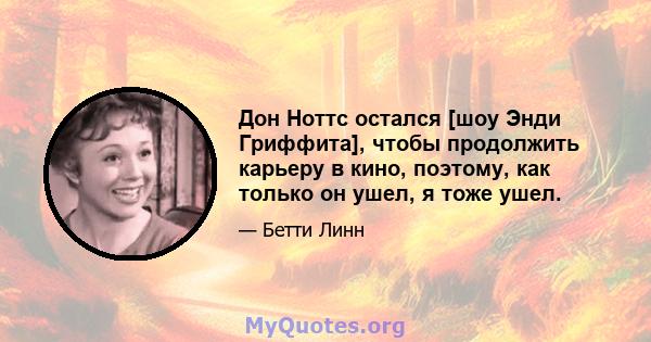 Дон Ноттс остался [шоу Энди Гриффита], чтобы продолжить карьеру в кино, поэтому, как только он ушел, я тоже ушел.