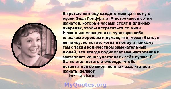 В третью пятницу каждого месяца я хожу в музей Энди Гриффита. Я встречаюсь сотни фанатов, которые часами стоят в длинных очередях, чтобы встретиться со мной. Несколько месяцев я не чувствую себя слишком хорошим и думаю, 