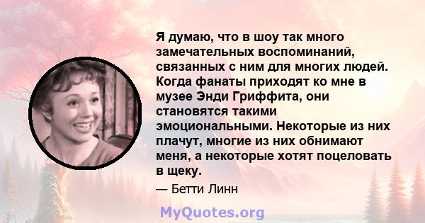 Я думаю, что в шоу так много замечательных воспоминаний, связанных с ним для многих людей. Когда фанаты приходят ко мне в музее Энди Гриффита, они становятся такими эмоциональными. Некоторые из них плачут, многие из них 