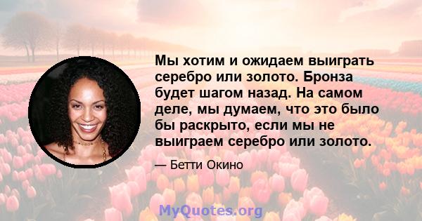 Мы хотим и ожидаем выиграть серебро или золото. Бронза будет шагом назад. На самом деле, мы думаем, что это было бы раскрыто, если мы не выиграем серебро или золото.