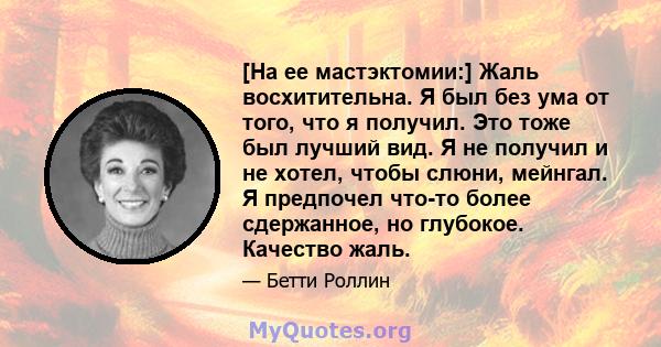 [На ее мастэктомии:] Жаль восхитительна. Я был без ума от того, что я получил. Это тоже был лучший вид. Я не получил и не хотел, чтобы слюни, мейнгал. Я предпочел что-то более сдержанное, но глубокое. Качество жаль.