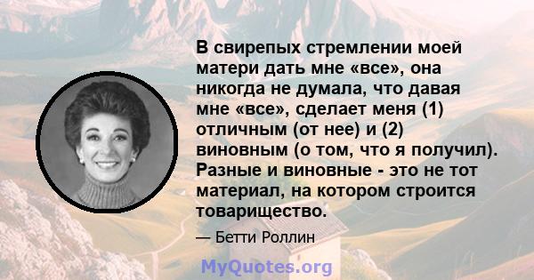 В свирепых стремлении моей матери дать мне «все», она никогда не думала, что давая мне «все», сделает меня (1) отличным (от нее) и (2) виновным (о том, что я получил). Разные и виновные - это не тот материал, на котором 