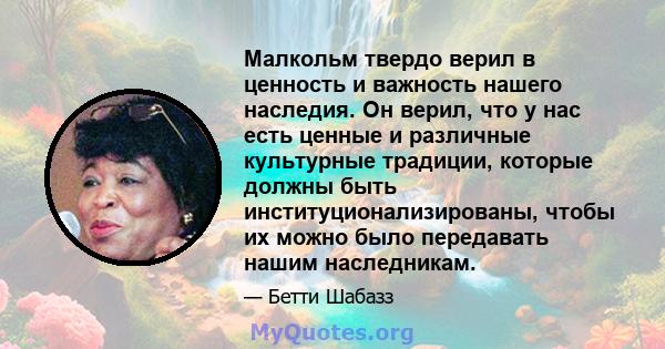 Малкольм твердо верил в ценность и важность нашего наследия. Он верил, что у нас есть ценные и различные культурные традиции, которые должны быть институционализированы, чтобы их можно было передавать нашим наследникам.