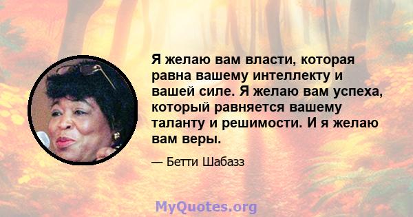 Я желаю вам власти, которая равна вашему интеллекту и вашей силе. Я желаю вам успеха, который равняется вашему таланту и решимости. И я желаю вам веры.