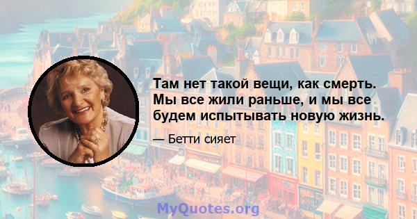 Там нет такой вещи, как смерть. Мы все жили раньше, и мы все будем испытывать новую жизнь.