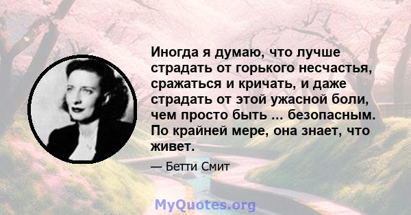 Иногда я думаю, что лучше страдать от горького несчастья, сражаться и кричать, и даже страдать от этой ужасной боли, чем просто быть ... безопасным. По крайней мере, она знает, что живет.