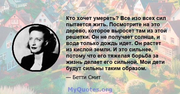 Кто хочет умереть? Все изо всех сил пытается жить. Посмотрите на это дерево, которое выросет там из этой решетки. Он не получает солнца, и вода только дождь идет. Он растет из кислой земли. И это сильнее, потому что его 