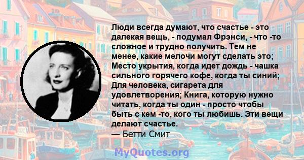 Люди всегда думают, что счастье - это далекая вещь, - подумал Фрэнси, - что -то сложное и трудно получить. Тем не менее, какие мелочи могут сделать это; Место укрытия, когда идет дождь - чашка сильного горячего кофе,