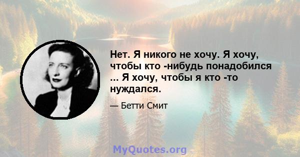 Нет. Я никого не хочу. Я хочу, чтобы кто -нибудь понадобился ... Я хочу, чтобы я кто -то нуждался.