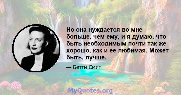 Но она нуждается во мне больше, чем ему, и я думаю, что быть необходимым почти так же хорошо, как и ее любимая. Может быть, лучше.