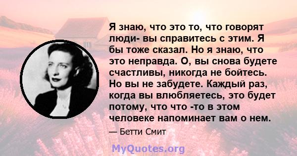 Я знаю, что это то, что говорят люди- вы справитесь с этим. Я бы тоже сказал. Но я знаю, что это неправда. О, вы снова будете счастливы, никогда не бойтесь. Но вы не забудете. Каждый раз, когда вы влюбляетесь, это будет 