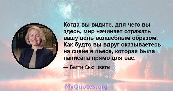 Когда вы видите, для чего вы здесь, мир начинает отражать вашу цель волшебным образом. Как будто вы вдруг оказываетесь на сцене в пьесе, которая была написана прямо для вас.