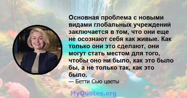 Основная проблема с новыми видами глобальных учреждений заключается в том, что они еще не осознают себя как живые. Как только они это сделают, они могут стать местом для того, чтобы оно ни было, как это было бы, а не