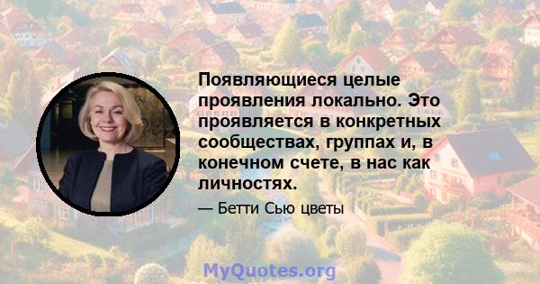 Появляющиеся целые проявления локально. Это проявляется в конкретных сообществах, группах и, в конечном счете, в нас как личностях.