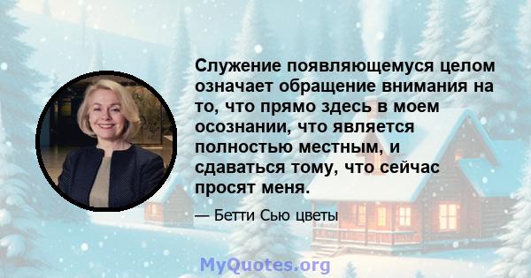 Служение появляющемуся целом означает обращение внимания на то, что прямо здесь в моем осознании, что является полностью местным, и сдаваться тому, что сейчас просят меня.