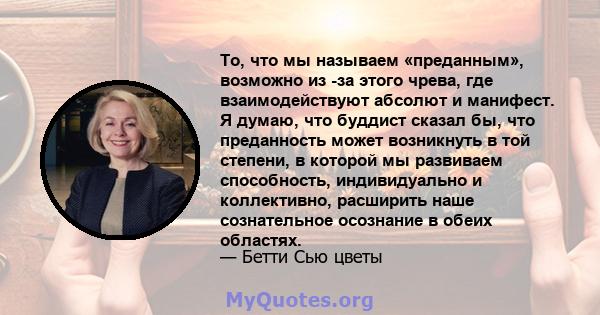 То, что мы называем «преданным», возможно из -за этого чрева, где взаимодействуют абсолют и манифест. Я думаю, что буддист сказал бы, что преданность может возникнуть в той степени, в которой мы развиваем способность,