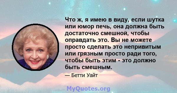 Что ж, я имею в виду, если шутка или юмор печь, она должна быть достаточно смешной, чтобы оправдать это. Вы не можете просто сделать это непривитым или грязным просто ради того, чтобы быть этим - это должно быть смешным.