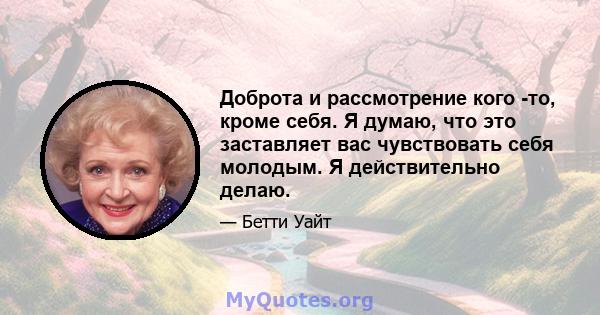 Доброта и рассмотрение кого -то, кроме себя. Я думаю, что это заставляет вас чувствовать себя молодым. Я действительно делаю.