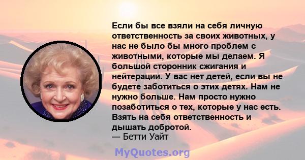 Если бы все взяли на себя личную ответственность за своих животных, у нас не было бы много проблем с животными, которые мы делаем. Я большой сторонник сжигания и нейтерации. У вас нет детей, если вы не будете заботиться 